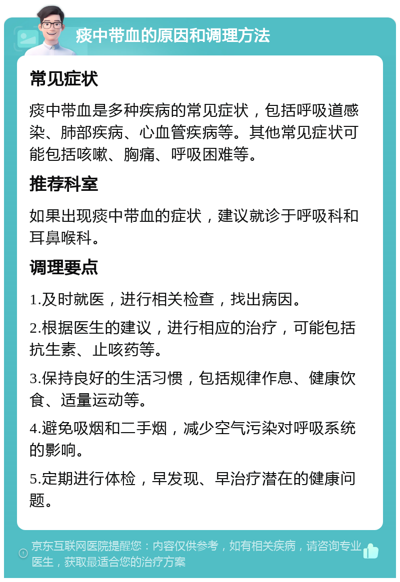 痰中带血的原因和调理方法 常见症状 痰中带血是多种疾病的常见症状，包括呼吸道感染、肺部疾病、心血管疾病等。其他常见症状可能包括咳嗽、胸痛、呼吸困难等。 推荐科室 如果出现痰中带血的症状，建议就诊于呼吸科和耳鼻喉科。 调理要点 1.及时就医，进行相关检查，找出病因。 2.根据医生的建议，进行相应的治疗，可能包括抗生素、止咳药等。 3.保持良好的生活习惯，包括规律作息、健康饮食、适量运动等。 4.避免吸烟和二手烟，减少空气污染对呼吸系统的影响。 5.定期进行体检，早发现、早治疗潜在的健康问题。