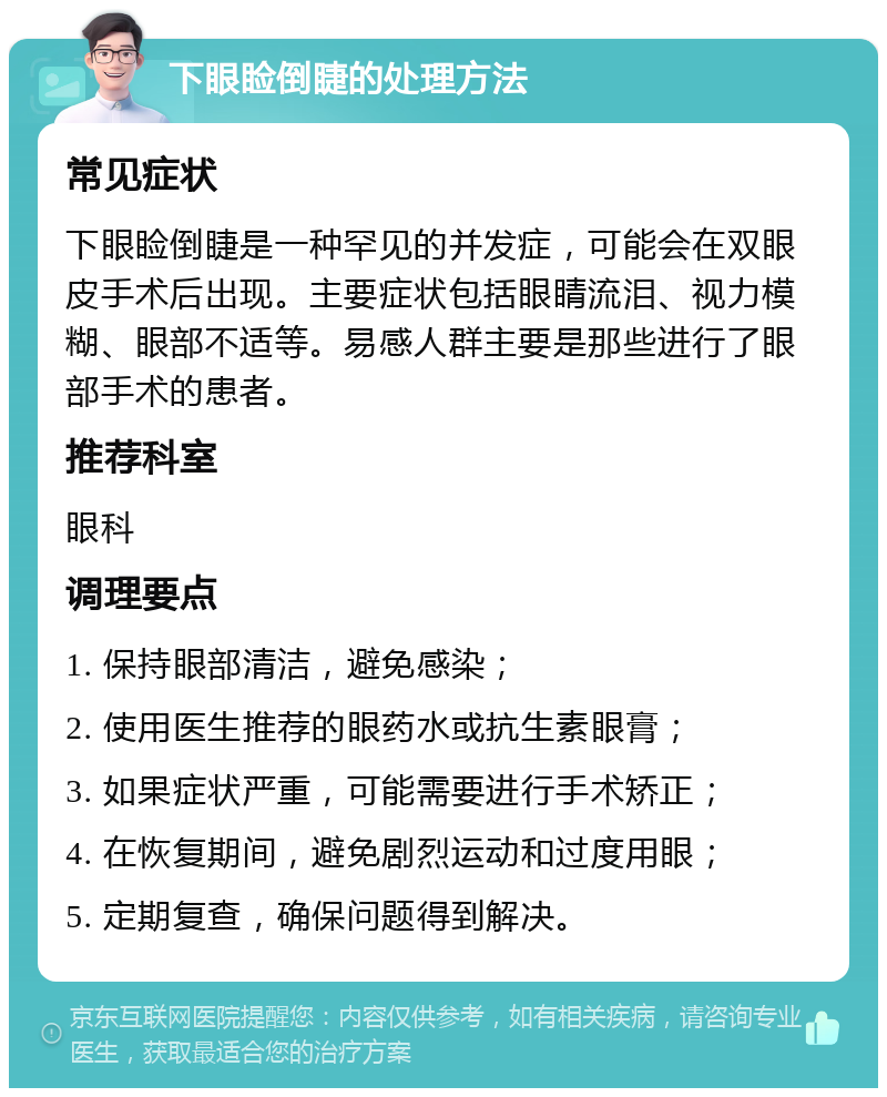 下眼睑倒睫的处理方法 常见症状 下眼睑倒睫是一种罕见的并发症，可能会在双眼皮手术后出现。主要症状包括眼睛流泪、视力模糊、眼部不适等。易感人群主要是那些进行了眼部手术的患者。 推荐科室 眼科 调理要点 1. 保持眼部清洁，避免感染； 2. 使用医生推荐的眼药水或抗生素眼膏； 3. 如果症状严重，可能需要进行手术矫正； 4. 在恢复期间，避免剧烈运动和过度用眼； 5. 定期复查，确保问题得到解决。