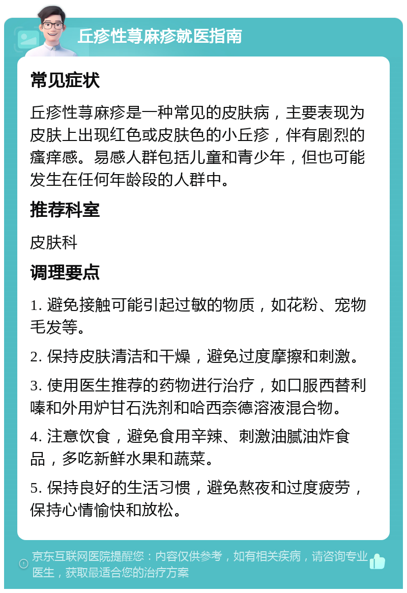 丘疹性荨麻疹就医指南 常见症状 丘疹性荨麻疹是一种常见的皮肤病，主要表现为皮肤上出现红色或皮肤色的小丘疹，伴有剧烈的瘙痒感。易感人群包括儿童和青少年，但也可能发生在任何年龄段的人群中。 推荐科室 皮肤科 调理要点 1. 避免接触可能引起过敏的物质，如花粉、宠物毛发等。 2. 保持皮肤清洁和干燥，避免过度摩擦和刺激。 3. 使用医生推荐的药物进行治疗，如口服西替利嗪和外用炉甘石洗剂和哈西奈德溶液混合物。 4. 注意饮食，避免食用辛辣、刺激油腻油炸食品，多吃新鲜水果和蔬菜。 5. 保持良好的生活习惯，避免熬夜和过度疲劳，保持心情愉快和放松。