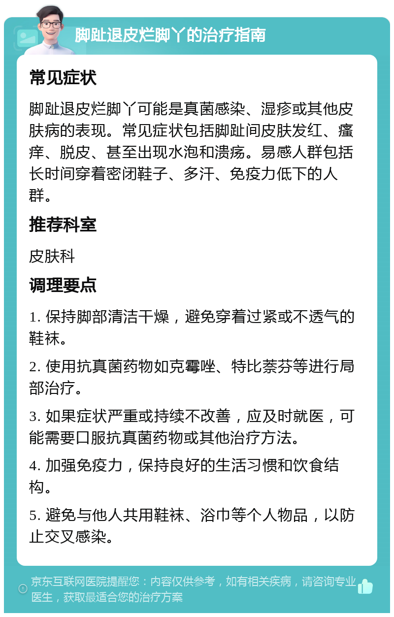 脚趾退皮烂脚丫的治疗指南 常见症状 脚趾退皮烂脚丫可能是真菌感染、湿疹或其他皮肤病的表现。常见症状包括脚趾间皮肤发红、瘙痒、脱皮、甚至出现水泡和溃疡。易感人群包括长时间穿着密闭鞋子、多汗、免疫力低下的人群。 推荐科室 皮肤科 调理要点 1. 保持脚部清洁干燥，避免穿着过紧或不透气的鞋袜。 2. 使用抗真菌药物如克霉唑、特比萘芬等进行局部治疗。 3. 如果症状严重或持续不改善，应及时就医，可能需要口服抗真菌药物或其他治疗方法。 4. 加强免疫力，保持良好的生活习惯和饮食结构。 5. 避免与他人共用鞋袜、浴巾等个人物品，以防止交叉感染。