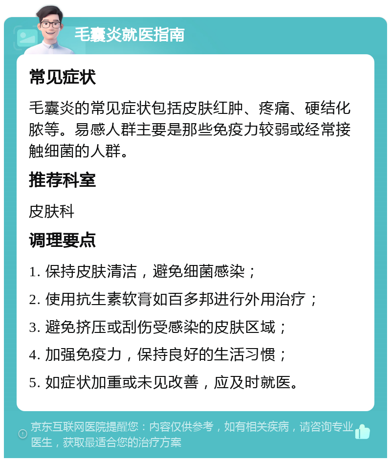 毛囊炎就医指南 常见症状 毛囊炎的常见症状包括皮肤红肿、疼痛、硬结化脓等。易感人群主要是那些免疫力较弱或经常接触细菌的人群。 推荐科室 皮肤科 调理要点 1. 保持皮肤清洁，避免细菌感染； 2. 使用抗生素软膏如百多邦进行外用治疗； 3. 避免挤压或刮伤受感染的皮肤区域； 4. 加强免疫力，保持良好的生活习惯； 5. 如症状加重或未见改善，应及时就医。