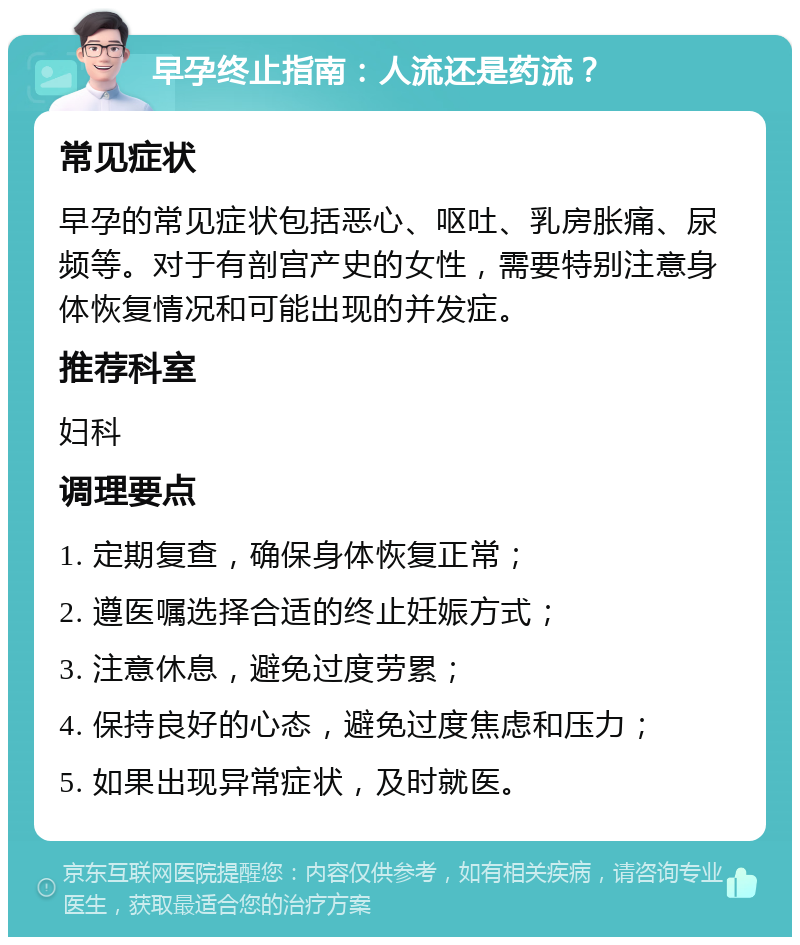 早孕终止指南：人流还是药流？ 常见症状 早孕的常见症状包括恶心、呕吐、乳房胀痛、尿频等。对于有剖宫产史的女性，需要特别注意身体恢复情况和可能出现的并发症。 推荐科室 妇科 调理要点 1. 定期复查，确保身体恢复正常； 2. 遵医嘱选择合适的终止妊娠方式； 3. 注意休息，避免过度劳累； 4. 保持良好的心态，避免过度焦虑和压力； 5. 如果出现异常症状，及时就医。