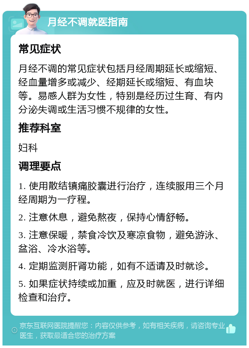 月经不调就医指南 常见症状 月经不调的常见症状包括月经周期延长或缩短、经血量增多或减少、经期延长或缩短、有血块等。易感人群为女性，特别是经历过生育、有内分泌失调或生活习惯不规律的女性。 推荐科室 妇科 调理要点 1. 使用散结镇痛胶囊进行治疗，连续服用三个月经周期为一疗程。 2. 注意休息，避免熬夜，保持心情舒畅。 3. 注意保暖，禁食冷饮及寒凉食物，避免游泳、盆浴、冷水浴等。 4. 定期监测肝肾功能，如有不适请及时就诊。 5. 如果症状持续或加重，应及时就医，进行详细检查和治疗。