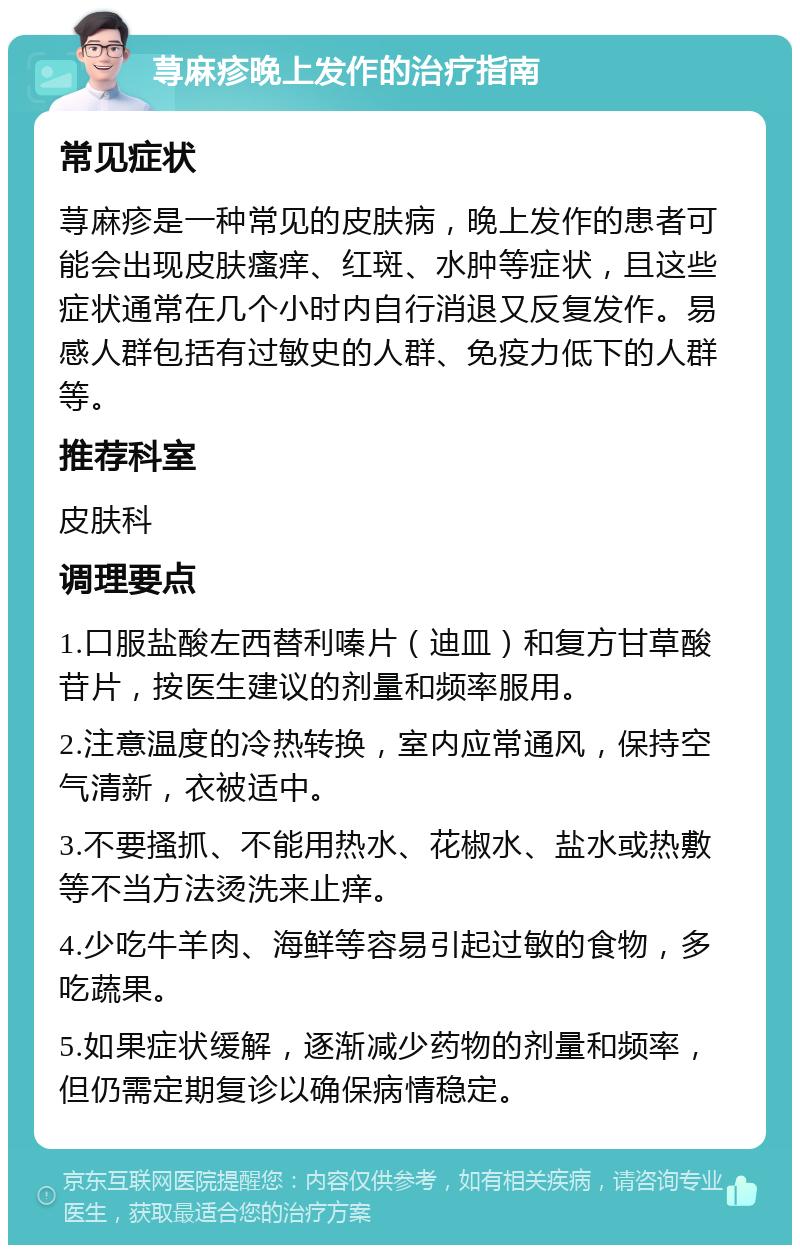 荨麻疹晚上发作的治疗指南 常见症状 荨麻疹是一种常见的皮肤病，晚上发作的患者可能会出现皮肤瘙痒、红斑、水肿等症状，且这些症状通常在几个小时内自行消退又反复发作。易感人群包括有过敏史的人群、免疫力低下的人群等。 推荐科室 皮肤科 调理要点 1.口服盐酸左西替利嗪片（迪皿）和复方甘草酸苷片，按医生建议的剂量和频率服用。 2.注意温度的冷热转换，室内应常通风，保持空气清新，衣被适中。 3.不要搔抓、不能用热水、花椒水、盐水或热敷等不当方法烫洗来止痒。 4.少吃牛羊肉、海鲜等容易引起过敏的食物，多吃蔬果。 5.如果症状缓解，逐渐减少药物的剂量和频率，但仍需定期复诊以确保病情稳定。