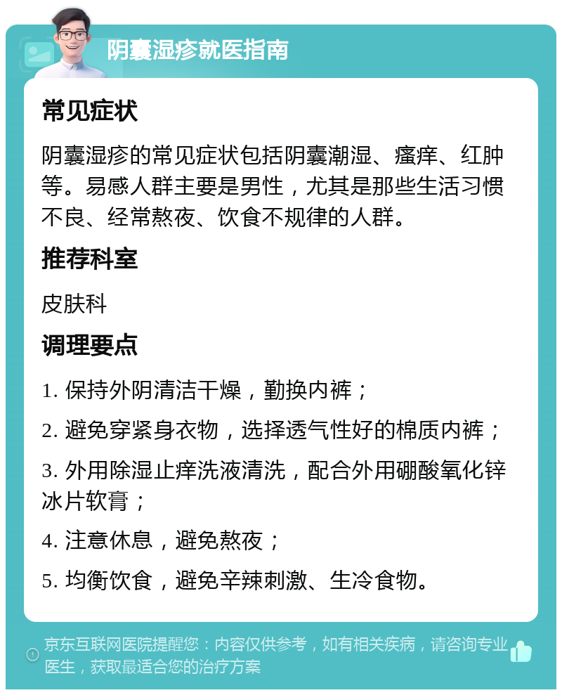 阴囊湿疹就医指南 常见症状 阴囊湿疹的常见症状包括阴囊潮湿、瘙痒、红肿等。易感人群主要是男性，尤其是那些生活习惯不良、经常熬夜、饮食不规律的人群。 推荐科室 皮肤科 调理要点 1. 保持外阴清洁干燥，勤换内裤； 2. 避免穿紧身衣物，选择透气性好的棉质内裤； 3. 外用除湿止痒洗液清洗，配合外用硼酸氧化锌冰片软膏； 4. 注意休息，避免熬夜； 5. 均衡饮食，避免辛辣刺激、生冷食物。