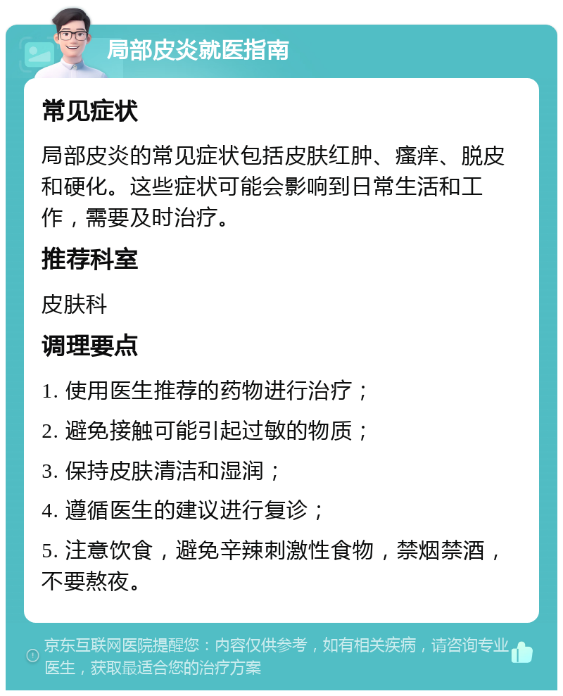 局部皮炎就医指南 常见症状 局部皮炎的常见症状包括皮肤红肿、瘙痒、脱皮和硬化。这些症状可能会影响到日常生活和工作，需要及时治疗。 推荐科室 皮肤科 调理要点 1. 使用医生推荐的药物进行治疗； 2. 避免接触可能引起过敏的物质； 3. 保持皮肤清洁和湿润； 4. 遵循医生的建议进行复诊； 5. 注意饮食，避免辛辣刺激性食物，禁烟禁酒，不要熬夜。