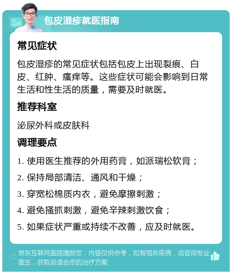 包皮湿疹就医指南 常见症状 包皮湿疹的常见症状包括包皮上出现裂痕、白皮、红肿、瘙痒等。这些症状可能会影响到日常生活和性生活的质量，需要及时就医。 推荐科室 泌尿外科或皮肤科 调理要点 1. 使用医生推荐的外用药膏，如派瑞松软膏； 2. 保持局部清洁、通风和干燥； 3. 穿宽松棉质内衣，避免摩擦刺激； 4. 避免搔抓刺激，避免辛辣刺激饮食； 5. 如果症状严重或持续不改善，应及时就医。