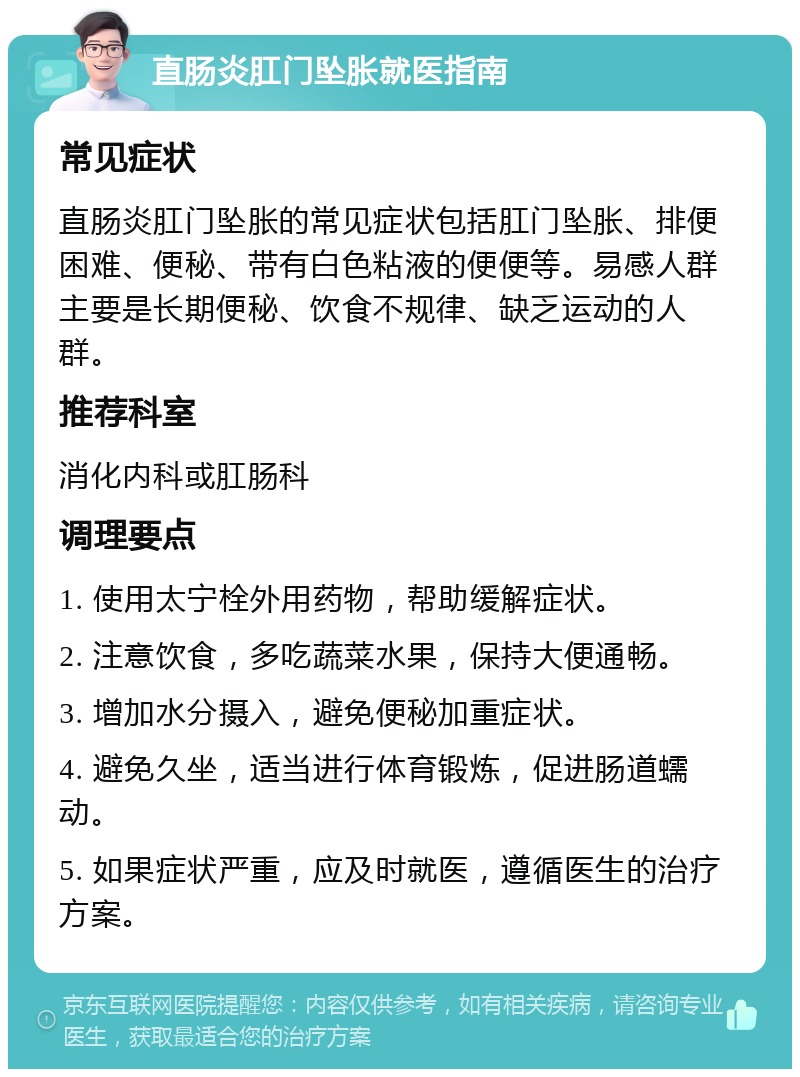 直肠炎肛门坠胀就医指南 常见症状 直肠炎肛门坠胀的常见症状包括肛门坠胀、排便困难、便秘、带有白色粘液的便便等。易感人群主要是长期便秘、饮食不规律、缺乏运动的人群。 推荐科室 消化内科或肛肠科 调理要点 1. 使用太宁栓外用药物，帮助缓解症状。 2. 注意饮食，多吃蔬菜水果，保持大便通畅。 3. 增加水分摄入，避免便秘加重症状。 4. 避免久坐，适当进行体育锻炼，促进肠道蠕动。 5. 如果症状严重，应及时就医，遵循医生的治疗方案。