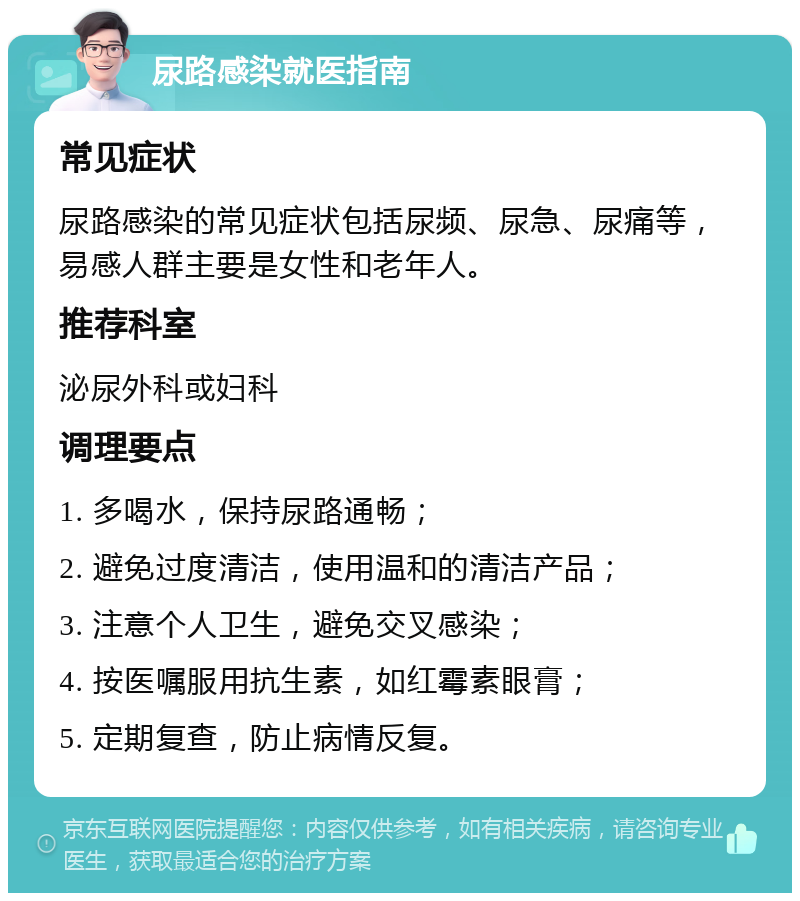 尿路感染就医指南 常见症状 尿路感染的常见症状包括尿频、尿急、尿痛等，易感人群主要是女性和老年人。 推荐科室 泌尿外科或妇科 调理要点 1. 多喝水，保持尿路通畅； 2. 避免过度清洁，使用温和的清洁产品； 3. 注意个人卫生，避免交叉感染； 4. 按医嘱服用抗生素，如红霉素眼膏； 5. 定期复查，防止病情反复。