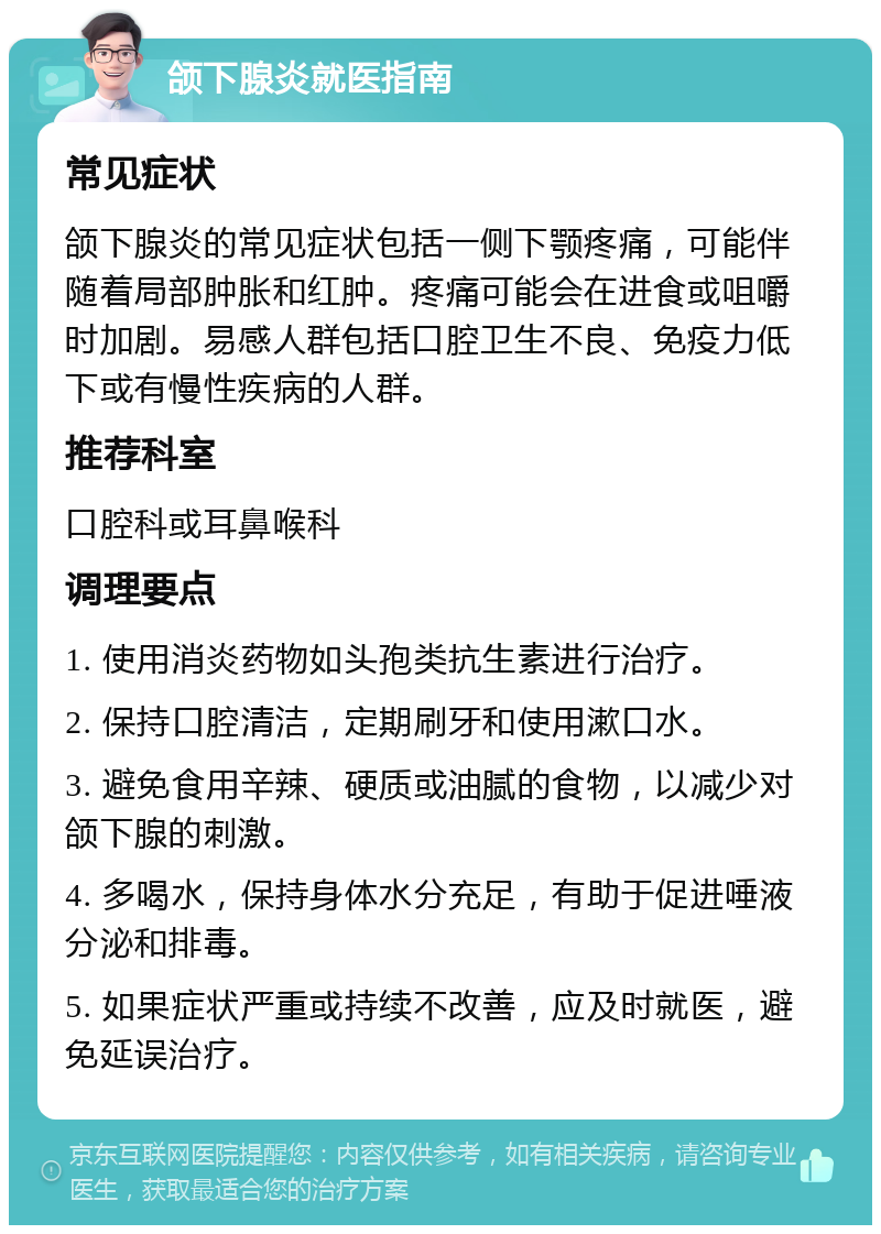 颌下腺炎就医指南 常见症状 颌下腺炎的常见症状包括一侧下颚疼痛，可能伴随着局部肿胀和红肿。疼痛可能会在进食或咀嚼时加剧。易感人群包括口腔卫生不良、免疫力低下或有慢性疾病的人群。 推荐科室 口腔科或耳鼻喉科 调理要点 1. 使用消炎药物如头孢类抗生素进行治疗。 2. 保持口腔清洁，定期刷牙和使用漱口水。 3. 避免食用辛辣、硬质或油腻的食物，以减少对颌下腺的刺激。 4. 多喝水，保持身体水分充足，有助于促进唾液分泌和排毒。 5. 如果症状严重或持续不改善，应及时就医，避免延误治疗。