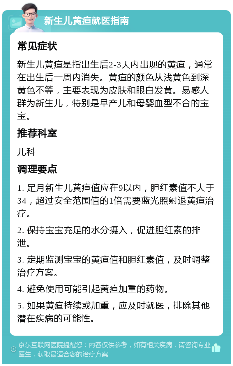 新生儿黄疸就医指南 常见症状 新生儿黄疸是指出生后2-3天内出现的黄疸，通常在出生后一周内消失。黄疸的颜色从浅黄色到深黄色不等，主要表现为皮肤和眼白发黄。易感人群为新生儿，特别是早产儿和母婴血型不合的宝宝。 推荐科室 儿科 调理要点 1. 足月新生儿黄疸值应在9以内，胆红素值不大于34，超过安全范围值的1倍需要蓝光照射退黄疸治疗。 2. 保持宝宝充足的水分摄入，促进胆红素的排泄。 3. 定期监测宝宝的黄疸值和胆红素值，及时调整治疗方案。 4. 避免使用可能引起黄疸加重的药物。 5. 如果黄疸持续或加重，应及时就医，排除其他潜在疾病的可能性。