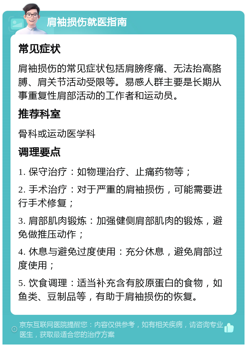 肩袖损伤就医指南 常见症状 肩袖损伤的常见症状包括肩膀疼痛、无法抬高胳膊、肩关节活动受限等。易感人群主要是长期从事重复性肩部活动的工作者和运动员。 推荐科室 骨科或运动医学科 调理要点 1. 保守治疗：如物理治疗、止痛药物等； 2. 手术治疗：对于严重的肩袖损伤，可能需要进行手术修复； 3. 肩部肌肉锻炼：加强健侧肩部肌肉的锻炼，避免做推压动作； 4. 休息与避免过度使用：充分休息，避免肩部过度使用； 5. 饮食调理：适当补充含有胶原蛋白的食物，如鱼类、豆制品等，有助于肩袖损伤的恢复。