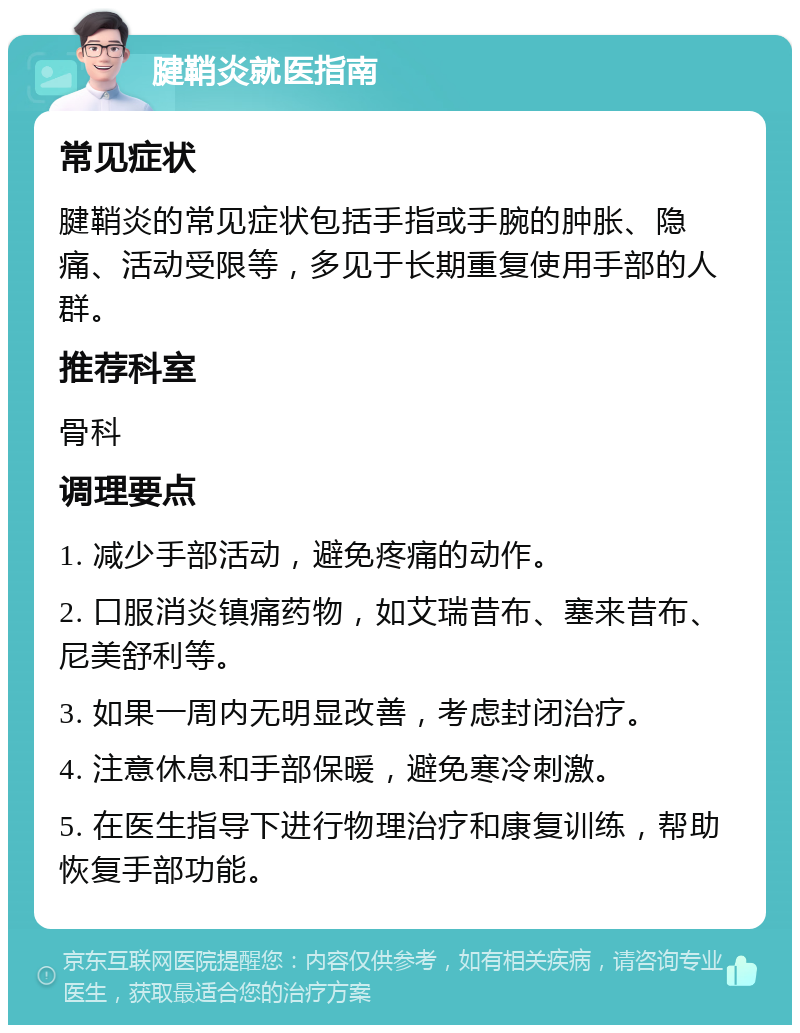 腱鞘炎就医指南 常见症状 腱鞘炎的常见症状包括手指或手腕的肿胀、隐痛、活动受限等，多见于长期重复使用手部的人群。 推荐科室 骨科 调理要点 1. 减少手部活动，避免疼痛的动作。 2. 口服消炎镇痛药物，如艾瑞昔布、塞来昔布、尼美舒利等。 3. 如果一周内无明显改善，考虑封闭治疗。 4. 注意休息和手部保暖，避免寒冷刺激。 5. 在医生指导下进行物理治疗和康复训练，帮助恢复手部功能。