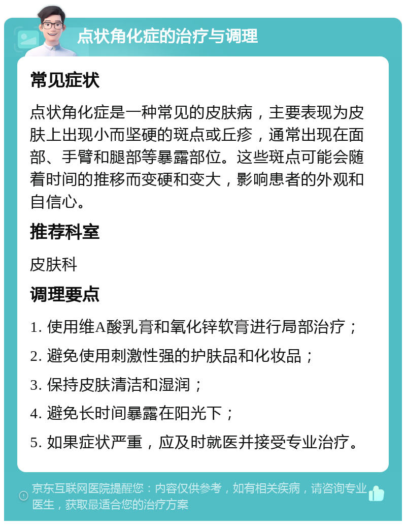 点状角化症的治疗与调理 常见症状 点状角化症是一种常见的皮肤病，主要表现为皮肤上出现小而坚硬的斑点或丘疹，通常出现在面部、手臂和腿部等暴露部位。这些斑点可能会随着时间的推移而变硬和变大，影响患者的外观和自信心。 推荐科室 皮肤科 调理要点 1. 使用维A酸乳膏和氧化锌软膏进行局部治疗； 2. 避免使用刺激性强的护肤品和化妆品； 3. 保持皮肤清洁和湿润； 4. 避免长时间暴露在阳光下； 5. 如果症状严重，应及时就医并接受专业治疗。