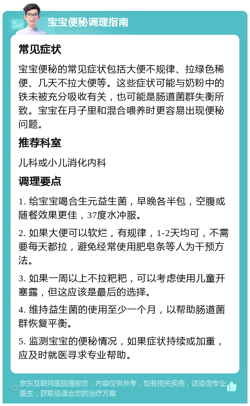 宝宝便秘调理指南 常见症状 宝宝便秘的常见症状包括大便不规律、拉绿色稀便、几天不拉大便等。这些症状可能与奶粉中的铁未被充分吸收有关，也可能是肠道菌群失衡所致。宝宝在月子里和混合喂养时更容易出现便秘问题。 推荐科室 儿科或小儿消化内科 调理要点 1. 给宝宝喝合生元益生菌，早晚各半包，空腹或随餐效果更佳，37度水冲服。 2. 如果大便可以软烂，有规律，1-2天均可，不需要每天都拉，避免经常使用肥皂条等人为干预方法。 3. 如果一周以上不拉粑粑，可以考虑使用儿童开塞露，但这应该是最后的选择。 4. 维持益生菌的使用至少一个月，以帮助肠道菌群恢复平衡。 5. 监测宝宝的便秘情况，如果症状持续或加重，应及时就医寻求专业帮助。