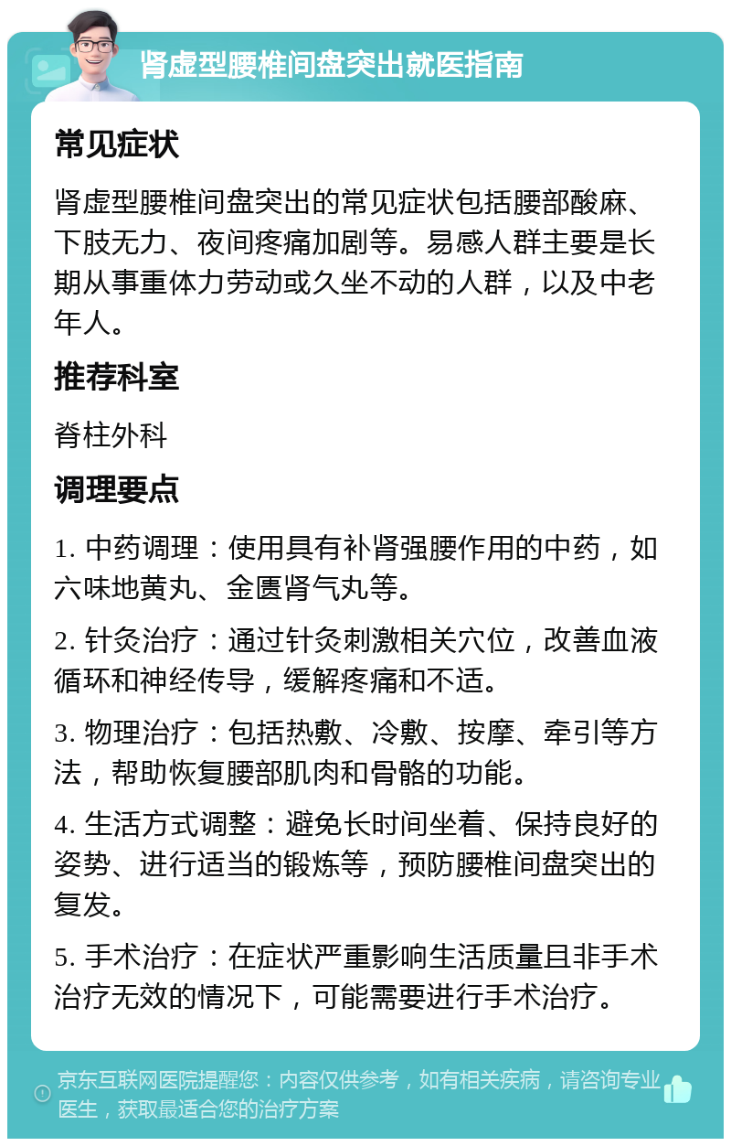 肾虚型腰椎间盘突出就医指南 常见症状 肾虚型腰椎间盘突出的常见症状包括腰部酸麻、下肢无力、夜间疼痛加剧等。易感人群主要是长期从事重体力劳动或久坐不动的人群，以及中老年人。 推荐科室 脊柱外科 调理要点 1. 中药调理：使用具有补肾强腰作用的中药，如六味地黄丸、金匮肾气丸等。 2. 针灸治疗：通过针灸刺激相关穴位，改善血液循环和神经传导，缓解疼痛和不适。 3. 物理治疗：包括热敷、冷敷、按摩、牵引等方法，帮助恢复腰部肌肉和骨骼的功能。 4. 生活方式调整：避免长时间坐着、保持良好的姿势、进行适当的锻炼等，预防腰椎间盘突出的复发。 5. 手术治疗：在症状严重影响生活质量且非手术治疗无效的情况下，可能需要进行手术治疗。