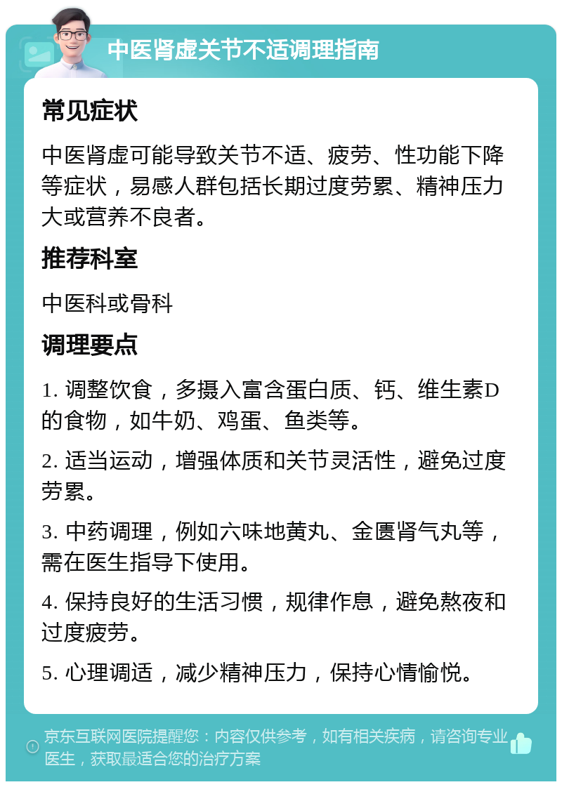 中医肾虚关节不适调理指南 常见症状 中医肾虚可能导致关节不适、疲劳、性功能下降等症状，易感人群包括长期过度劳累、精神压力大或营养不良者。 推荐科室 中医科或骨科 调理要点 1. 调整饮食，多摄入富含蛋白质、钙、维生素D的食物，如牛奶、鸡蛋、鱼类等。 2. 适当运动，增强体质和关节灵活性，避免过度劳累。 3. 中药调理，例如六味地黄丸、金匮肾气丸等，需在医生指导下使用。 4. 保持良好的生活习惯，规律作息，避免熬夜和过度疲劳。 5. 心理调适，减少精神压力，保持心情愉悦。