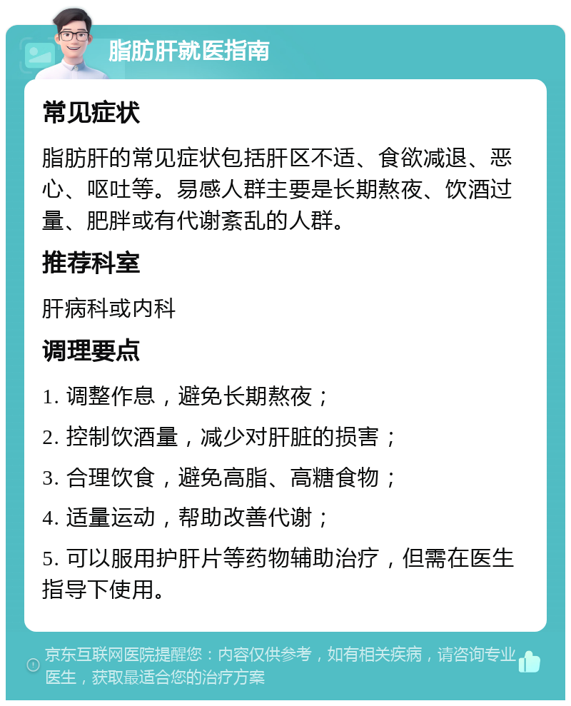 脂肪肝就医指南 常见症状 脂肪肝的常见症状包括肝区不适、食欲减退、恶心、呕吐等。易感人群主要是长期熬夜、饮酒过量、肥胖或有代谢紊乱的人群。 推荐科室 肝病科或内科 调理要点 1. 调整作息，避免长期熬夜； 2. 控制饮酒量，减少对肝脏的损害； 3. 合理饮食，避免高脂、高糖食物； 4. 适量运动，帮助改善代谢； 5. 可以服用护肝片等药物辅助治疗，但需在医生指导下使用。