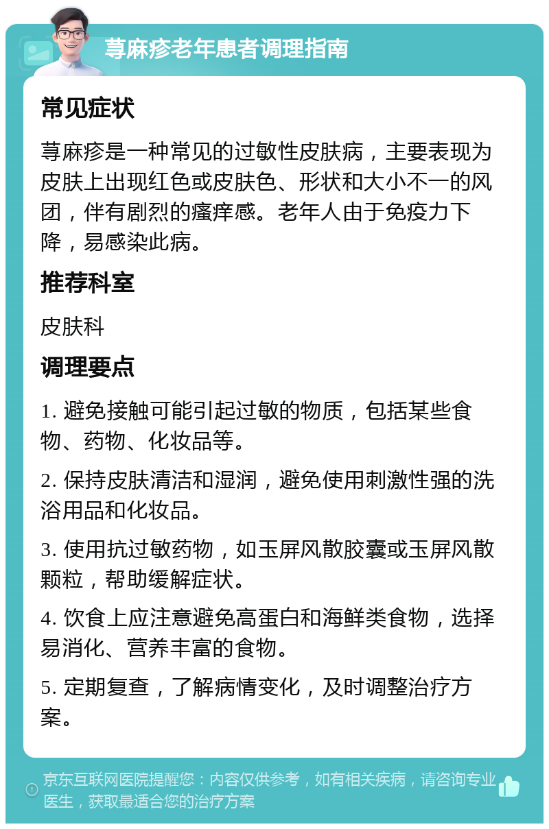 荨麻疹老年患者调理指南 常见症状 荨麻疹是一种常见的过敏性皮肤病，主要表现为皮肤上出现红色或皮肤色、形状和大小不一的风团，伴有剧烈的瘙痒感。老年人由于免疫力下降，易感染此病。 推荐科室 皮肤科 调理要点 1. 避免接触可能引起过敏的物质，包括某些食物、药物、化妆品等。 2. 保持皮肤清洁和湿润，避免使用刺激性强的洗浴用品和化妆品。 3. 使用抗过敏药物，如玉屏风散胶囊或玉屏风散颗粒，帮助缓解症状。 4. 饮食上应注意避免高蛋白和海鲜类食物，选择易消化、营养丰富的食物。 5. 定期复查，了解病情变化，及时调整治疗方案。