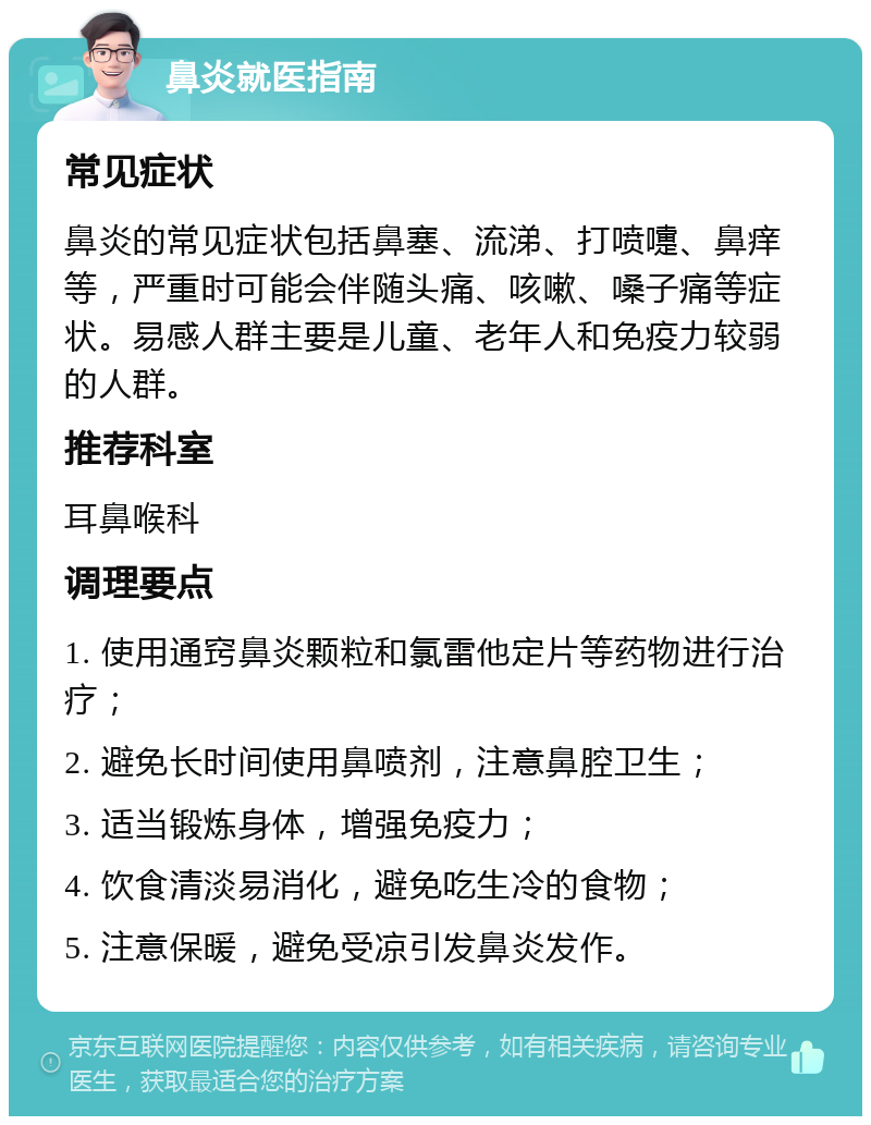 鼻炎就医指南 常见症状 鼻炎的常见症状包括鼻塞、流涕、打喷嚏、鼻痒等，严重时可能会伴随头痛、咳嗽、嗓子痛等症状。易感人群主要是儿童、老年人和免疫力较弱的人群。 推荐科室 耳鼻喉科 调理要点 1. 使用通窍鼻炎颗粒和氯雷他定片等药物进行治疗； 2. 避免长时间使用鼻喷剂，注意鼻腔卫生； 3. 适当锻炼身体，增强免疫力； 4. 饮食清淡易消化，避免吃生冷的食物； 5. 注意保暖，避免受凉引发鼻炎发作。