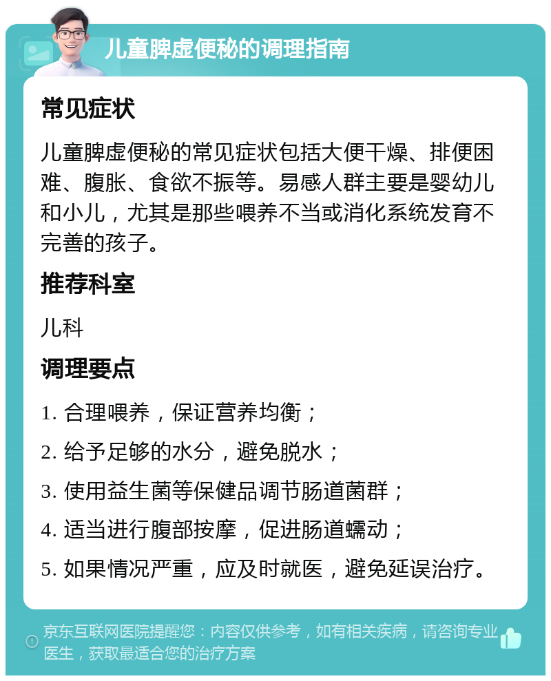 儿童脾虚便秘的调理指南 常见症状 儿童脾虚便秘的常见症状包括大便干燥、排便困难、腹胀、食欲不振等。易感人群主要是婴幼儿和小儿，尤其是那些喂养不当或消化系统发育不完善的孩子。 推荐科室 儿科 调理要点 1. 合理喂养，保证营养均衡； 2. 给予足够的水分，避免脱水； 3. 使用益生菌等保健品调节肠道菌群； 4. 适当进行腹部按摩，促进肠道蠕动； 5. 如果情况严重，应及时就医，避免延误治疗。