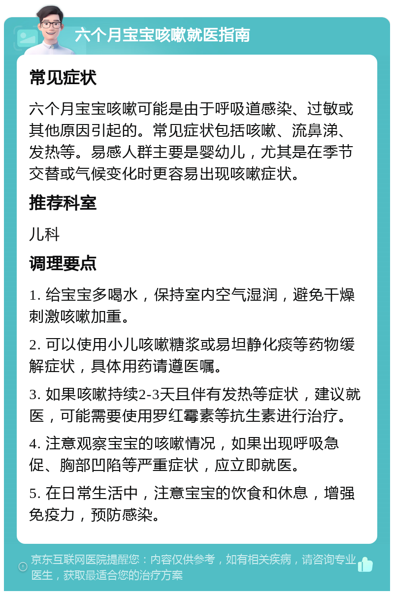 六个月宝宝咳嗽就医指南 常见症状 六个月宝宝咳嗽可能是由于呼吸道感染、过敏或其他原因引起的。常见症状包括咳嗽、流鼻涕、发热等。易感人群主要是婴幼儿，尤其是在季节交替或气候变化时更容易出现咳嗽症状。 推荐科室 儿科 调理要点 1. 给宝宝多喝水，保持室内空气湿润，避免干燥刺激咳嗽加重。 2. 可以使用小儿咳嗽糖浆或易坦静化痰等药物缓解症状，具体用药请遵医嘱。 3. 如果咳嗽持续2-3天且伴有发热等症状，建议就医，可能需要使用罗红霉素等抗生素进行治疗。 4. 注意观察宝宝的咳嗽情况，如果出现呼吸急促、胸部凹陷等严重症状，应立即就医。 5. 在日常生活中，注意宝宝的饮食和休息，增强免疫力，预防感染。