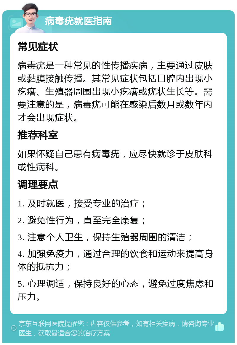 病毒疣就医指南 常见症状 病毒疣是一种常见的性传播疾病，主要通过皮肤或黏膜接触传播。其常见症状包括口腔内出现小疙瘩、生殖器周围出现小疙瘩或疣状生长等。需要注意的是，病毒疣可能在感染后数月或数年内才会出现症状。 推荐科室 如果怀疑自己患有病毒疣，应尽快就诊于皮肤科或性病科。 调理要点 1. 及时就医，接受专业的治疗； 2. 避免性行为，直至完全康复； 3. 注意个人卫生，保持生殖器周围的清洁； 4. 加强免疫力，通过合理的饮食和运动来提高身体的抵抗力； 5. 心理调适，保持良好的心态，避免过度焦虑和压力。