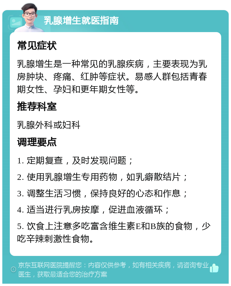 乳腺增生就医指南 常见症状 乳腺增生是一种常见的乳腺疾病，主要表现为乳房肿块、疼痛、红肿等症状。易感人群包括青春期女性、孕妇和更年期女性等。 推荐科室 乳腺外科或妇科 调理要点 1. 定期复查，及时发现问题； 2. 使用乳腺增生专用药物，如乳癖散结片； 3. 调整生活习惯，保持良好的心态和作息； 4. 适当进行乳房按摩，促进血液循环； 5. 饮食上注意多吃富含维生素E和B族的食物，少吃辛辣刺激性食物。