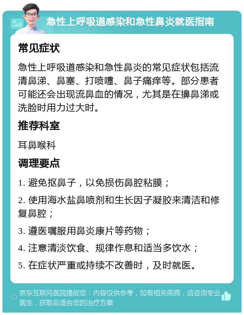 急性上呼吸道感染和急性鼻炎就医指南 常见症状 急性上呼吸道感染和急性鼻炎的常见症状包括流清鼻涕、鼻塞、打喷嚏、鼻子痛痒等。部分患者可能还会出现流鼻血的情况，尤其是在擤鼻涕或洗脸时用力过大时。 推荐科室 耳鼻喉科 调理要点 1. 避免抠鼻子，以免损伤鼻腔粘膜； 2. 使用海水盐鼻喷剂和生长因子凝胶来清洁和修复鼻腔； 3. 遵医嘱服用鼻炎康片等药物； 4. 注意清淡饮食、规律作息和适当多饮水； 5. 在症状严重或持续不改善时，及时就医。