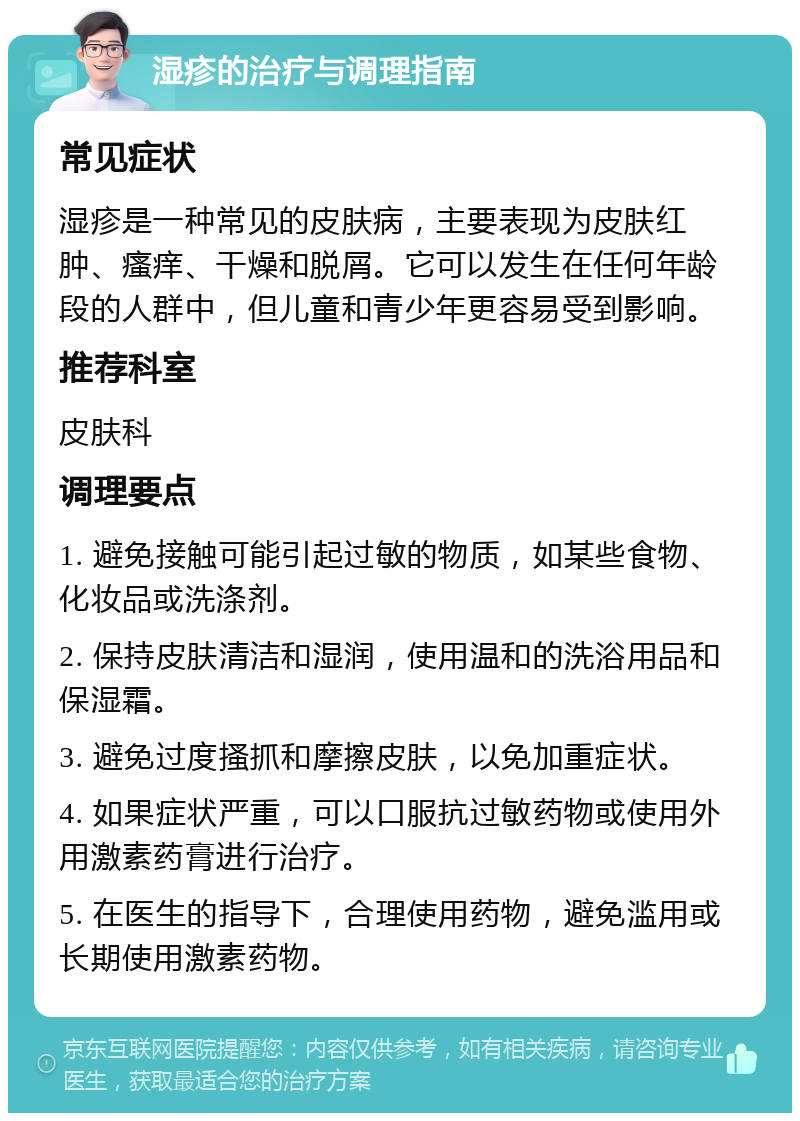 湿疹的治疗与调理指南 常见症状 湿疹是一种常见的皮肤病，主要表现为皮肤红肿、瘙痒、干燥和脱屑。它可以发生在任何年龄段的人群中，但儿童和青少年更容易受到影响。 推荐科室 皮肤科 调理要点 1. 避免接触可能引起过敏的物质，如某些食物、化妆品或洗涤剂。 2. 保持皮肤清洁和湿润，使用温和的洗浴用品和保湿霜。 3. 避免过度搔抓和摩擦皮肤，以免加重症状。 4. 如果症状严重，可以口服抗过敏药物或使用外用激素药膏进行治疗。 5. 在医生的指导下，合理使用药物，避免滥用或长期使用激素药物。