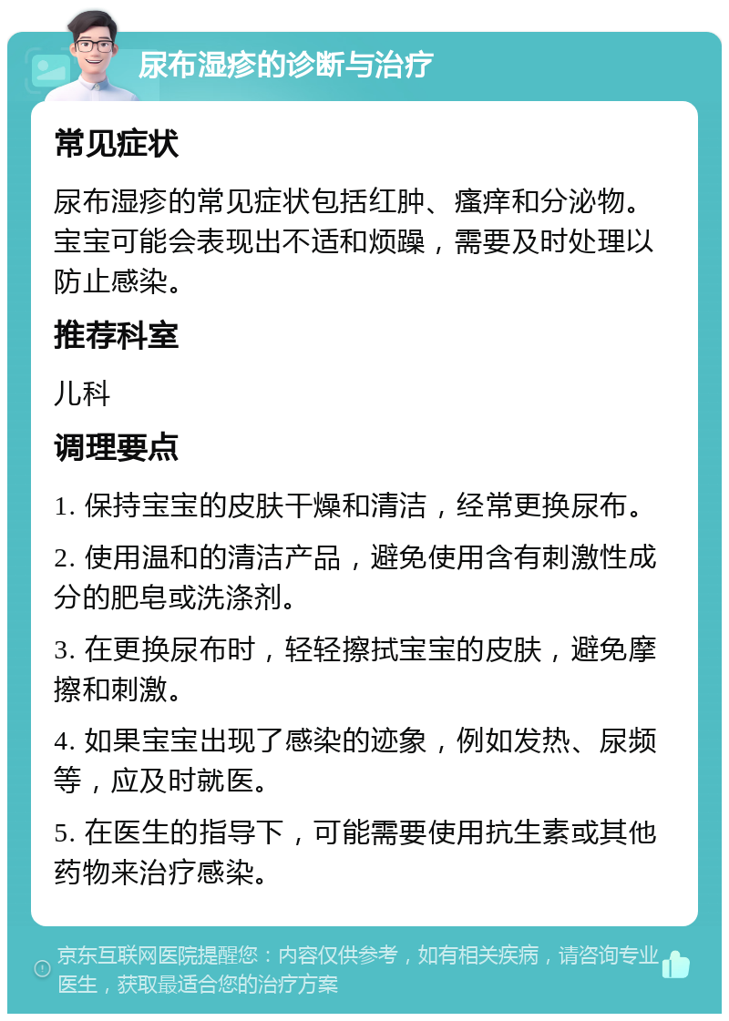 尿布湿疹的诊断与治疗 常见症状 尿布湿疹的常见症状包括红肿、瘙痒和分泌物。宝宝可能会表现出不适和烦躁，需要及时处理以防止感染。 推荐科室 儿科 调理要点 1. 保持宝宝的皮肤干燥和清洁，经常更换尿布。 2. 使用温和的清洁产品，避免使用含有刺激性成分的肥皂或洗涤剂。 3. 在更换尿布时，轻轻擦拭宝宝的皮肤，避免摩擦和刺激。 4. 如果宝宝出现了感染的迹象，例如发热、尿频等，应及时就医。 5. 在医生的指导下，可能需要使用抗生素或其他药物来治疗感染。