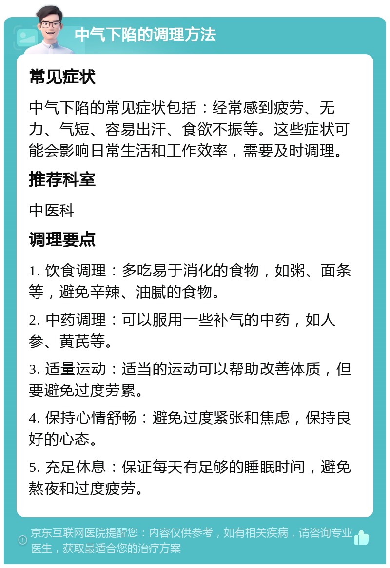 中气下陷的调理方法 常见症状 中气下陷的常见症状包括：经常感到疲劳、无力、气短、容易出汗、食欲不振等。这些症状可能会影响日常生活和工作效率，需要及时调理。 推荐科室 中医科 调理要点 1. 饮食调理：多吃易于消化的食物，如粥、面条等，避免辛辣、油腻的食物。 2. 中药调理：可以服用一些补气的中药，如人参、黄芪等。 3. 适量运动：适当的运动可以帮助改善体质，但要避免过度劳累。 4. 保持心情舒畅：避免过度紧张和焦虑，保持良好的心态。 5. 充足休息：保证每天有足够的睡眠时间，避免熬夜和过度疲劳。