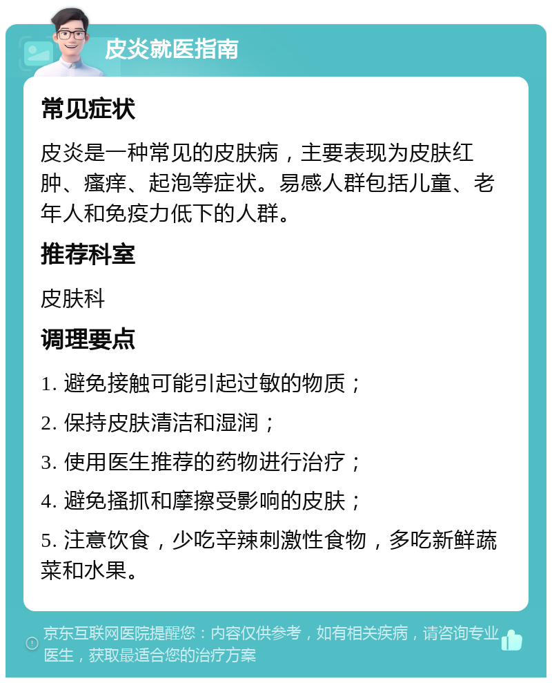 皮炎就医指南 常见症状 皮炎是一种常见的皮肤病，主要表现为皮肤红肿、瘙痒、起泡等症状。易感人群包括儿童、老年人和免疫力低下的人群。 推荐科室 皮肤科 调理要点 1. 避免接触可能引起过敏的物质； 2. 保持皮肤清洁和湿润； 3. 使用医生推荐的药物进行治疗； 4. 避免搔抓和摩擦受影响的皮肤； 5. 注意饮食，少吃辛辣刺激性食物，多吃新鲜蔬菜和水果。