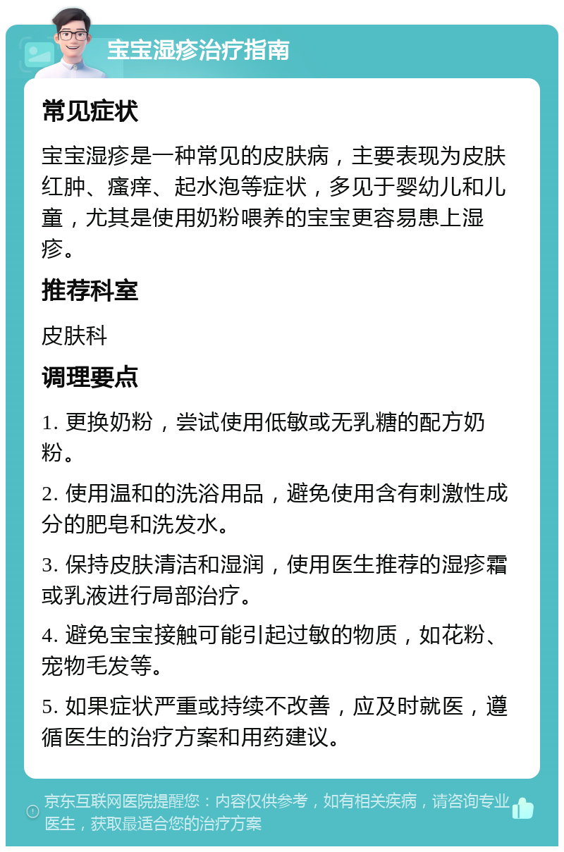 宝宝湿疹治疗指南 常见症状 宝宝湿疹是一种常见的皮肤病，主要表现为皮肤红肿、瘙痒、起水泡等症状，多见于婴幼儿和儿童，尤其是使用奶粉喂养的宝宝更容易患上湿疹。 推荐科室 皮肤科 调理要点 1. 更换奶粉，尝试使用低敏或无乳糖的配方奶粉。 2. 使用温和的洗浴用品，避免使用含有刺激性成分的肥皂和洗发水。 3. 保持皮肤清洁和湿润，使用医生推荐的湿疹霜或乳液进行局部治疗。 4. 避免宝宝接触可能引起过敏的物质，如花粉、宠物毛发等。 5. 如果症状严重或持续不改善，应及时就医，遵循医生的治疗方案和用药建议。