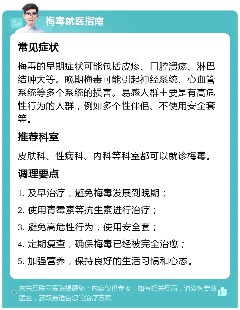 梅毒就医指南 常见症状 梅毒的早期症状可能包括皮疹、口腔溃疡、淋巴结肿大等。晚期梅毒可能引起神经系统、心血管系统等多个系统的损害。易感人群主要是有高危性行为的人群，例如多个性伴侣、不使用安全套等。 推荐科室 皮肤科、性病科、内科等科室都可以就诊梅毒。 调理要点 1. 及早治疗，避免梅毒发展到晚期； 2. 使用青霉素等抗生素进行治疗； 3. 避免高危性行为，使用安全套； 4. 定期复查，确保梅毒已经被完全治愈； 5. 加强营养，保持良好的生活习惯和心态。