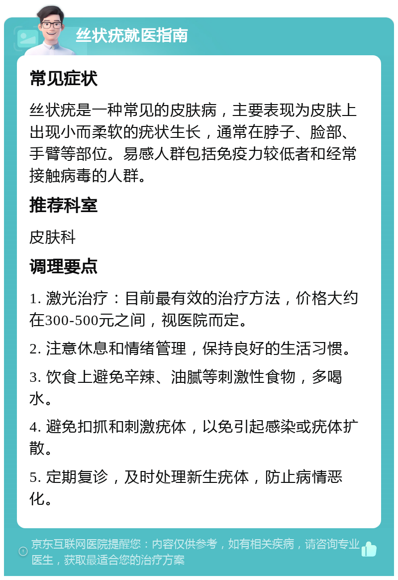 丝状疣就医指南 常见症状 丝状疣是一种常见的皮肤病，主要表现为皮肤上出现小而柔软的疣状生长，通常在脖子、脸部、手臂等部位。易感人群包括免疫力较低者和经常接触病毒的人群。 推荐科室 皮肤科 调理要点 1. 激光治疗：目前最有效的治疗方法，价格大约在300-500元之间，视医院而定。 2. 注意休息和情绪管理，保持良好的生活习惯。 3. 饮食上避免辛辣、油腻等刺激性食物，多喝水。 4. 避免扣抓和刺激疣体，以免引起感染或疣体扩散。 5. 定期复诊，及时处理新生疣体，防止病情恶化。