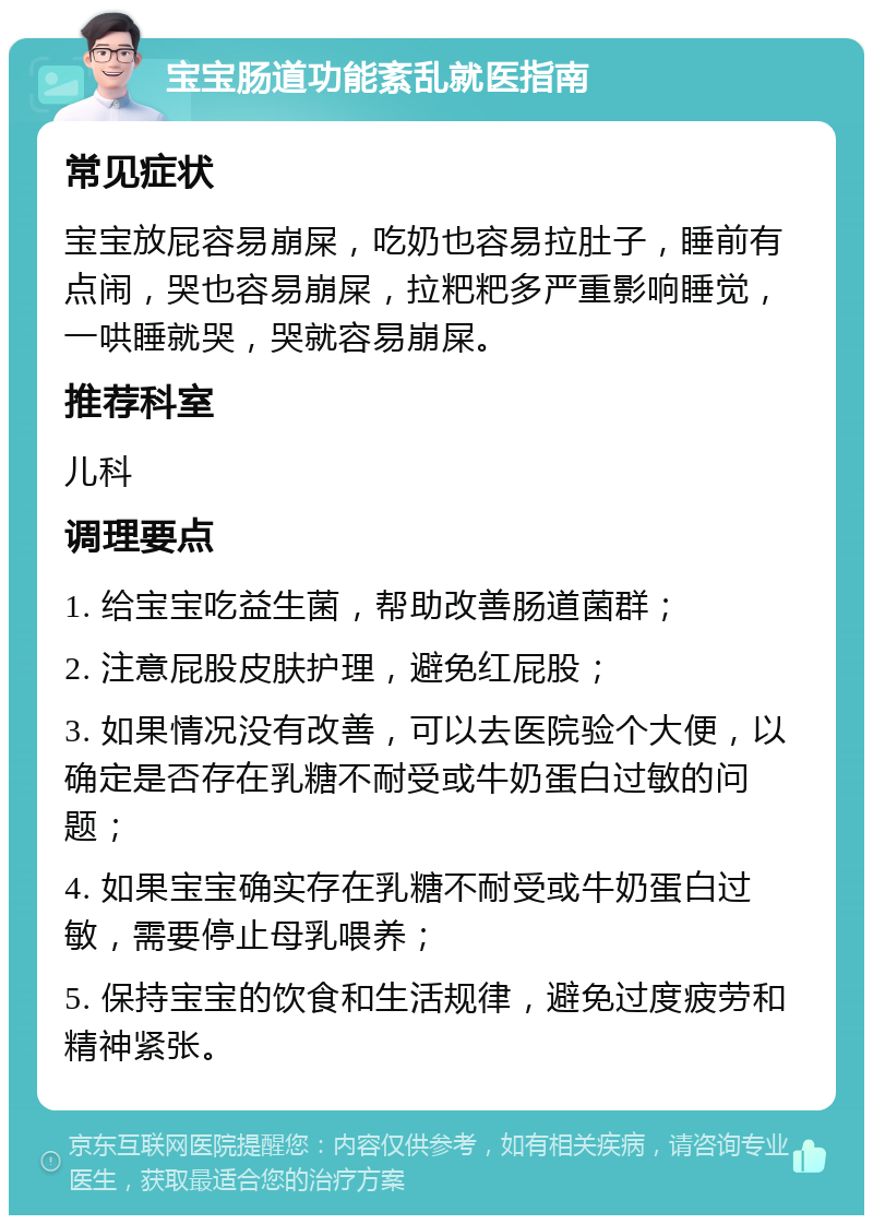 宝宝肠道功能紊乱就医指南 常见症状 宝宝放屁容易崩屎，吃奶也容易拉肚子，睡前有点闹，哭也容易崩屎，拉粑粑多严重影响睡觉，一哄睡就哭，哭就容易崩屎。 推荐科室 儿科 调理要点 1. 给宝宝吃益生菌，帮助改善肠道菌群； 2. 注意屁股皮肤护理，避免红屁股； 3. 如果情况没有改善，可以去医院验个大便，以确定是否存在乳糖不耐受或牛奶蛋白过敏的问题； 4. 如果宝宝确实存在乳糖不耐受或牛奶蛋白过敏，需要停止母乳喂养； 5. 保持宝宝的饮食和生活规律，避免过度疲劳和精神紧张。