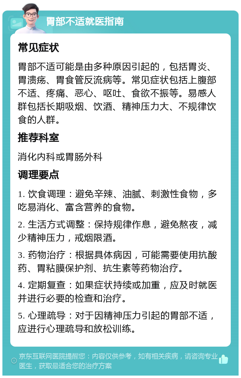 胃部不适就医指南 常见症状 胃部不适可能是由多种原因引起的，包括胃炎、胃溃疡、胃食管反流病等。常见症状包括上腹部不适、疼痛、恶心、呕吐、食欲不振等。易感人群包括长期吸烟、饮酒、精神压力大、不规律饮食的人群。 推荐科室 消化内科或胃肠外科 调理要点 1. 饮食调理：避免辛辣、油腻、刺激性食物，多吃易消化、富含营养的食物。 2. 生活方式调整：保持规律作息，避免熬夜，减少精神压力，戒烟限酒。 3. 药物治疗：根据具体病因，可能需要使用抗酸药、胃粘膜保护剂、抗生素等药物治疗。 4. 定期复查：如果症状持续或加重，应及时就医并进行必要的检查和治疗。 5. 心理疏导：对于因精神压力引起的胃部不适，应进行心理疏导和放松训练。