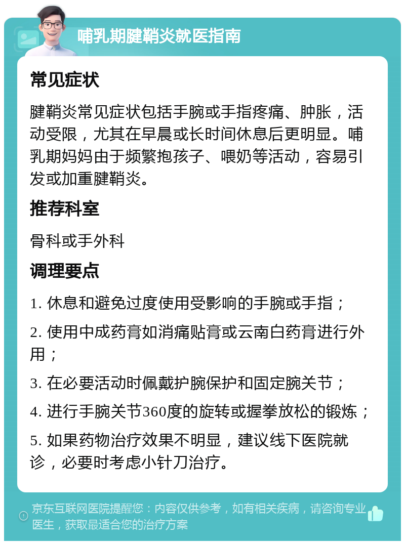 哺乳期腱鞘炎就医指南 常见症状 腱鞘炎常见症状包括手腕或手指疼痛、肿胀，活动受限，尤其在早晨或长时间休息后更明显。哺乳期妈妈由于频繁抱孩子、喂奶等活动，容易引发或加重腱鞘炎。 推荐科室 骨科或手外科 调理要点 1. 休息和避免过度使用受影响的手腕或手指； 2. 使用中成药膏如消痛贴膏或云南白药膏进行外用； 3. 在必要活动时佩戴护腕保护和固定腕关节； 4. 进行手腕关节360度的旋转或握拳放松的锻炼； 5. 如果药物治疗效果不明显，建议线下医院就诊，必要时考虑小针刀治疗。