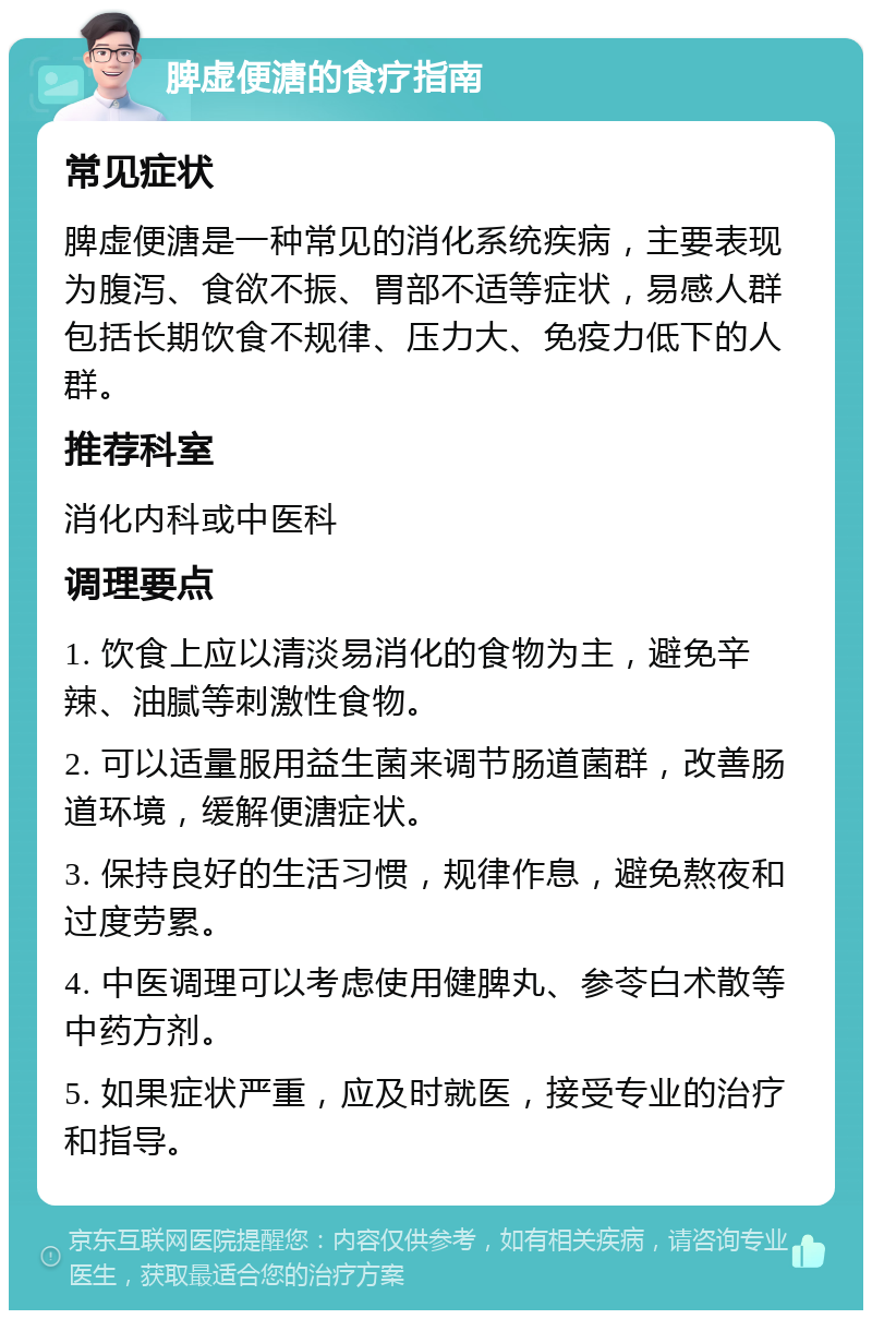 脾虚便溏的食疗指南 常见症状 脾虚便溏是一种常见的消化系统疾病，主要表现为腹泻、食欲不振、胃部不适等症状，易感人群包括长期饮食不规律、压力大、免疫力低下的人群。 推荐科室 消化内科或中医科 调理要点 1. 饮食上应以清淡易消化的食物为主，避免辛辣、油腻等刺激性食物。 2. 可以适量服用益生菌来调节肠道菌群，改善肠道环境，缓解便溏症状。 3. 保持良好的生活习惯，规律作息，避免熬夜和过度劳累。 4. 中医调理可以考虑使用健脾丸、参苓白术散等中药方剂。 5. 如果症状严重，应及时就医，接受专业的治疗和指导。