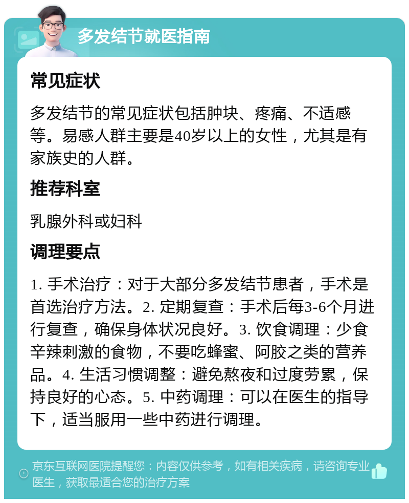 多发结节就医指南 常见症状 多发结节的常见症状包括肿块、疼痛、不适感等。易感人群主要是40岁以上的女性，尤其是有家族史的人群。 推荐科室 乳腺外科或妇科 调理要点 1. 手术治疗：对于大部分多发结节患者，手术是首选治疗方法。2. 定期复查：手术后每3-6个月进行复查，确保身体状况良好。3. 饮食调理：少食辛辣刺激的食物，不要吃蜂蜜、阿胶之类的营养品。4. 生活习惯调整：避免熬夜和过度劳累，保持良好的心态。5. 中药调理：可以在医生的指导下，适当服用一些中药进行调理。