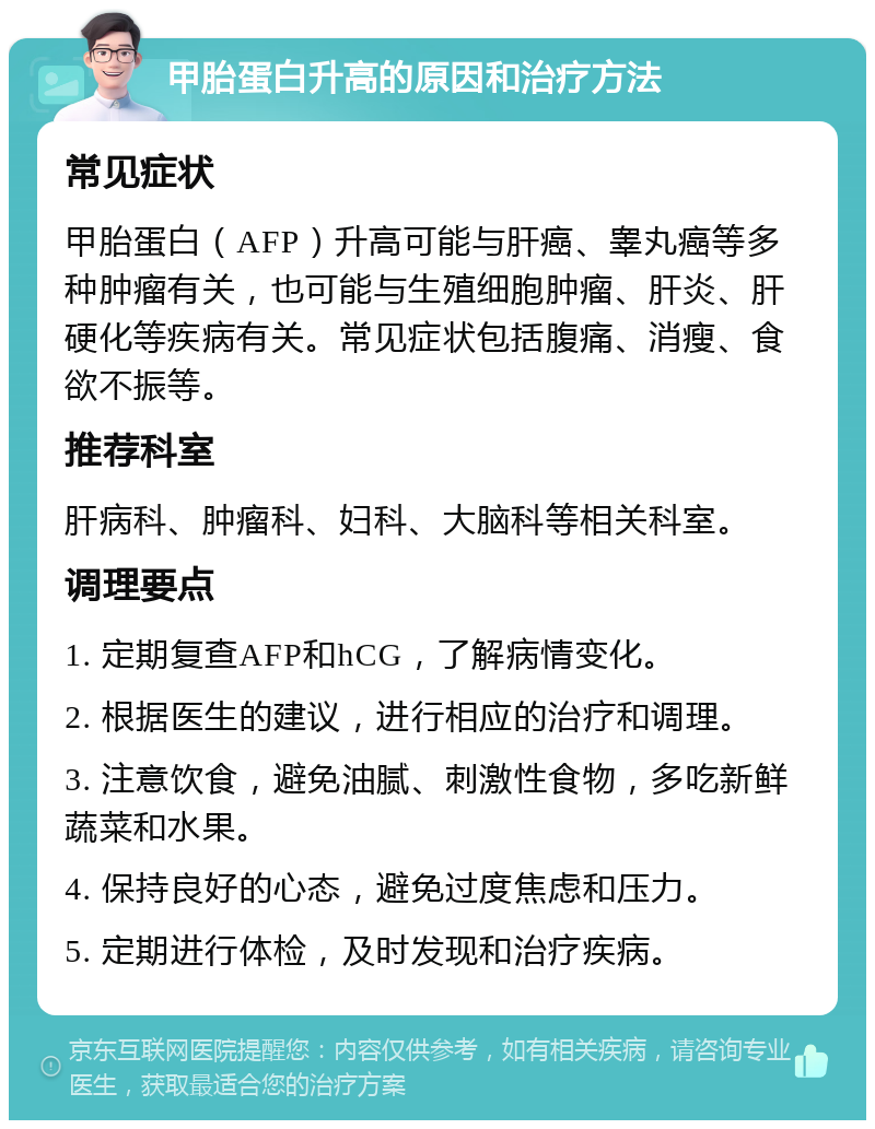 甲胎蛋白升高的原因和治疗方法 常见症状 甲胎蛋白（AFP）升高可能与肝癌、睾丸癌等多种肿瘤有关，也可能与生殖细胞肿瘤、肝炎、肝硬化等疾病有关。常见症状包括腹痛、消瘦、食欲不振等。 推荐科室 肝病科、肿瘤科、妇科、大脑科等相关科室。 调理要点 1. 定期复查AFP和hCG，了解病情变化。 2. 根据医生的建议，进行相应的治疗和调理。 3. 注意饮食，避免油腻、刺激性食物，多吃新鲜蔬菜和水果。 4. 保持良好的心态，避免过度焦虑和压力。 5. 定期进行体检，及时发现和治疗疾病。
