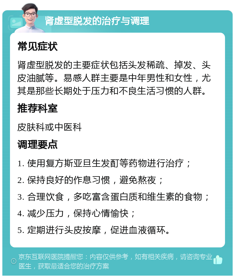 肾虚型脱发的治疗与调理 常见症状 肾虚型脱发的主要症状包括头发稀疏、掉发、头皮油腻等。易感人群主要是中年男性和女性，尤其是那些长期处于压力和不良生活习惯的人群。 推荐科室 皮肤科或中医科 调理要点 1. 使用复方斯亚旦生发酊等药物进行治疗； 2. 保持良好的作息习惯，避免熬夜； 3. 合理饮食，多吃富含蛋白质和维生素的食物； 4. 减少压力，保持心情愉快； 5. 定期进行头皮按摩，促进血液循环。