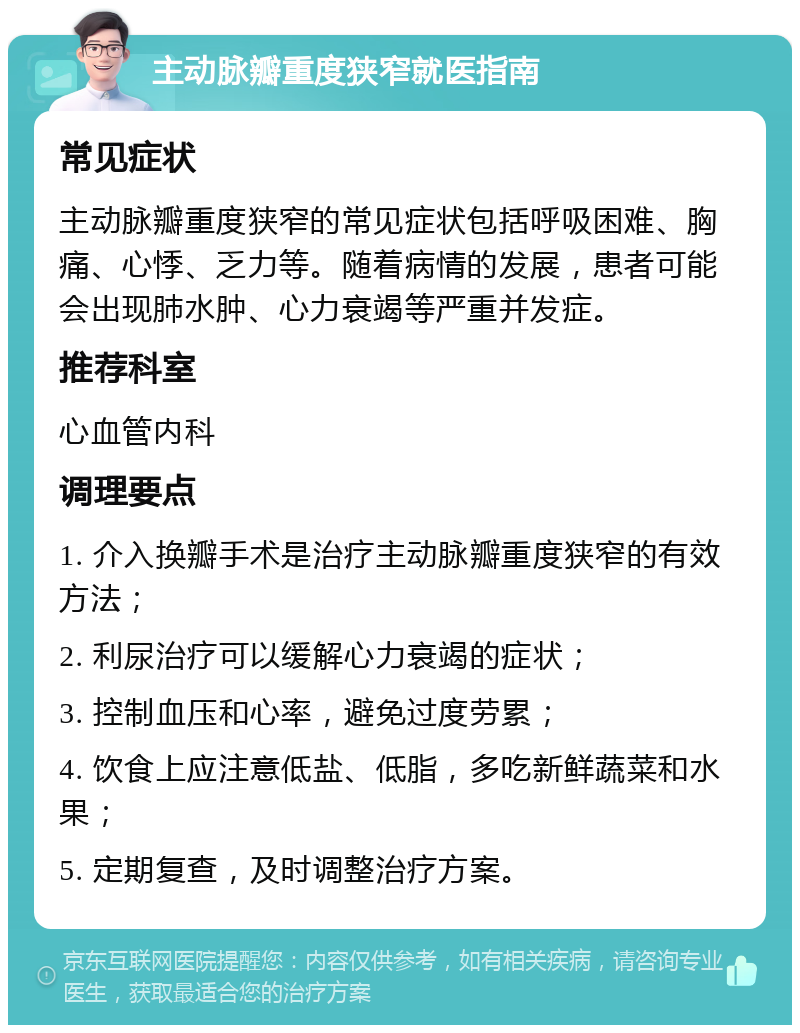 主动脉瓣重度狭窄就医指南 常见症状 主动脉瓣重度狭窄的常见症状包括呼吸困难、胸痛、心悸、乏力等。随着病情的发展，患者可能会出现肺水肿、心力衰竭等严重并发症。 推荐科室 心血管内科 调理要点 1. 介入换瓣手术是治疗主动脉瓣重度狭窄的有效方法； 2. 利尿治疗可以缓解心力衰竭的症状； 3. 控制血压和心率，避免过度劳累； 4. 饮食上应注意低盐、低脂，多吃新鲜蔬菜和水果； 5. 定期复查，及时调整治疗方案。