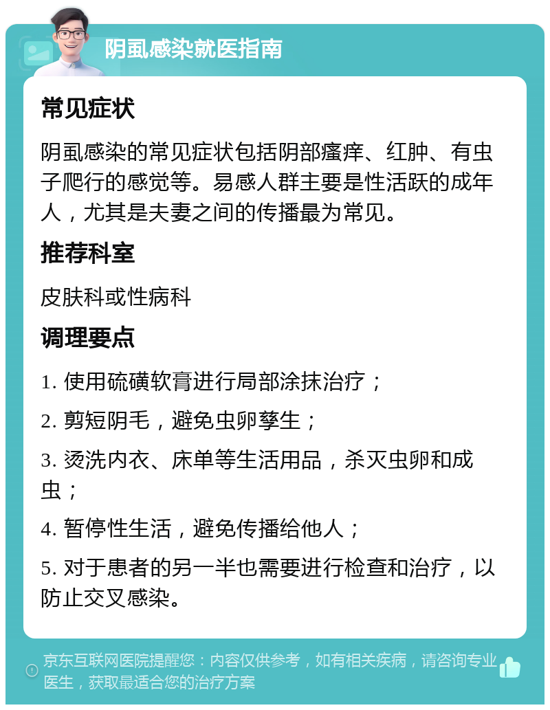 阴虱感染就医指南 常见症状 阴虱感染的常见症状包括阴部瘙痒、红肿、有虫子爬行的感觉等。易感人群主要是性活跃的成年人，尤其是夫妻之间的传播最为常见。 推荐科室 皮肤科或性病科 调理要点 1. 使用硫磺软膏进行局部涂抹治疗； 2. 剪短阴毛，避免虫卵孳生； 3. 烫洗内衣、床单等生活用品，杀灭虫卵和成虫； 4. 暂停性生活，避免传播给他人； 5. 对于患者的另一半也需要进行检查和治疗，以防止交叉感染。