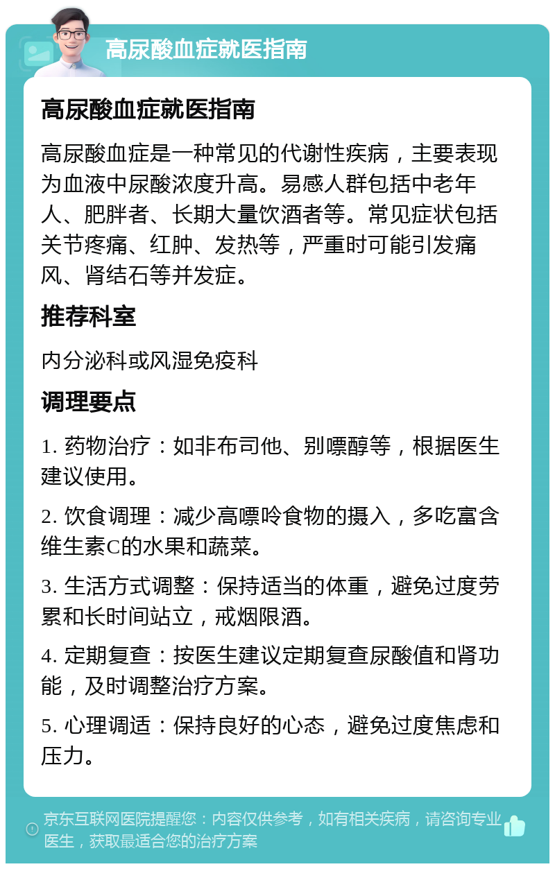 高尿酸血症就医指南 高尿酸血症就医指南 高尿酸血症是一种常见的代谢性疾病，主要表现为血液中尿酸浓度升高。易感人群包括中老年人、肥胖者、长期大量饮酒者等。常见症状包括关节疼痛、红肿、发热等，严重时可能引发痛风、肾结石等并发症。 推荐科室 内分泌科或风湿免疫科 调理要点 1. 药物治疗：如非布司他、别嘌醇等，根据医生建议使用。 2. 饮食调理：减少高嘌呤食物的摄入，多吃富含维生素C的水果和蔬菜。 3. 生活方式调整：保持适当的体重，避免过度劳累和长时间站立，戒烟限酒。 4. 定期复查：按医生建议定期复查尿酸值和肾功能，及时调整治疗方案。 5. 心理调适：保持良好的心态，避免过度焦虑和压力。