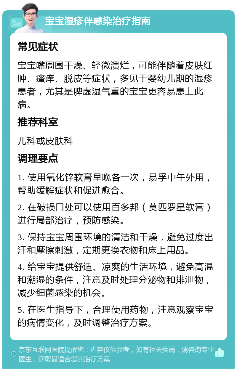 宝宝湿疹伴感染治疗指南 常见症状 宝宝嘴周围干燥、轻微溃烂，可能伴随着皮肤红肿、瘙痒、脱皮等症状，多见于婴幼儿期的湿疹患者，尤其是脾虚湿气重的宝宝更容易患上此病。 推荐科室 儿科或皮肤科 调理要点 1. 使用氧化锌软膏早晚各一次，易孚中午外用，帮助缓解症状和促进愈合。 2. 在破损口处可以使用百多邦（莫匹罗星软膏）进行局部治疗，预防感染。 3. 保持宝宝周围环境的清洁和干燥，避免过度出汗和摩擦刺激，定期更换衣物和床上用品。 4. 给宝宝提供舒适、凉爽的生活环境，避免高温和潮湿的条件，注意及时处理分泌物和排泄物，减少细菌感染的机会。 5. 在医生指导下，合理使用药物，注意观察宝宝的病情变化，及时调整治疗方案。