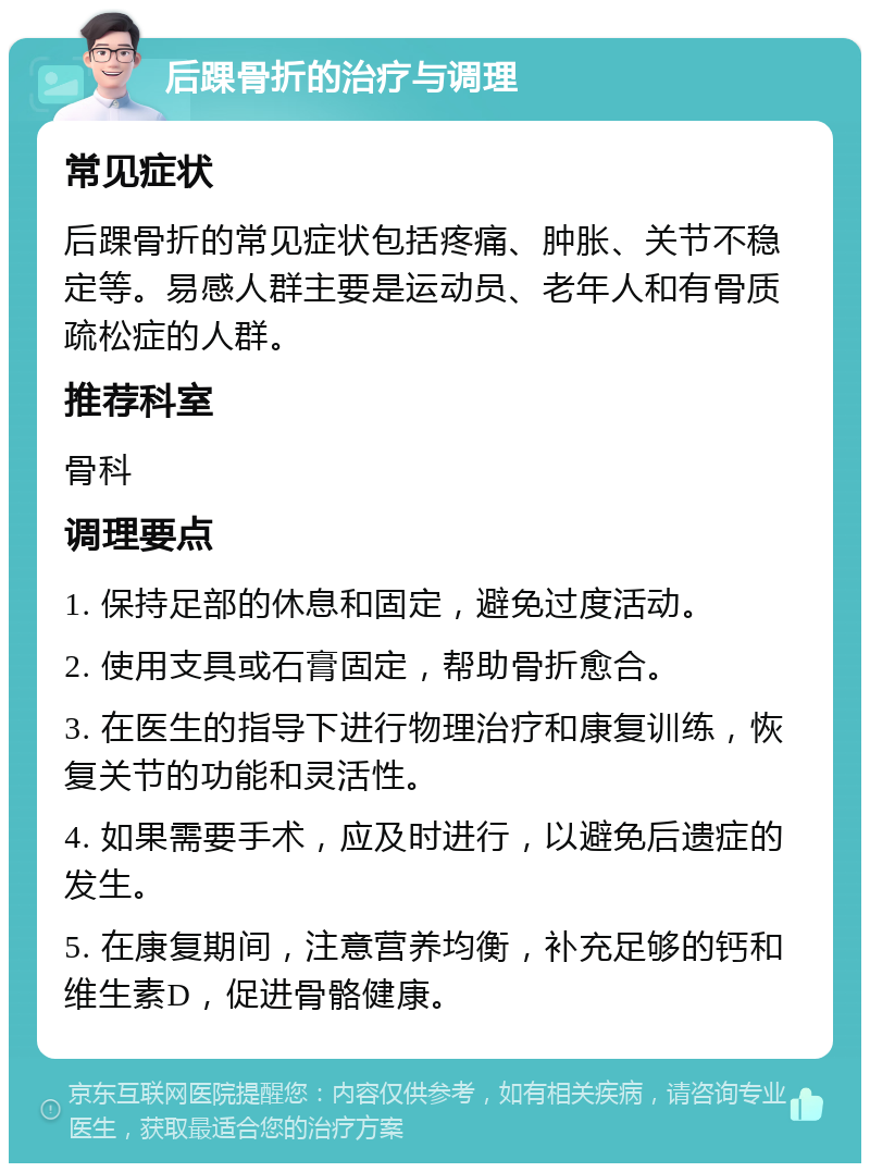 后踝骨折的治疗与调理 常见症状 后踝骨折的常见症状包括疼痛、肿胀、关节不稳定等。易感人群主要是运动员、老年人和有骨质疏松症的人群。 推荐科室 骨科 调理要点 1. 保持足部的休息和固定，避免过度活动。 2. 使用支具或石膏固定，帮助骨折愈合。 3. 在医生的指导下进行物理治疗和康复训练，恢复关节的功能和灵活性。 4. 如果需要手术，应及时进行，以避免后遗症的发生。 5. 在康复期间，注意营养均衡，补充足够的钙和维生素D，促进骨骼健康。