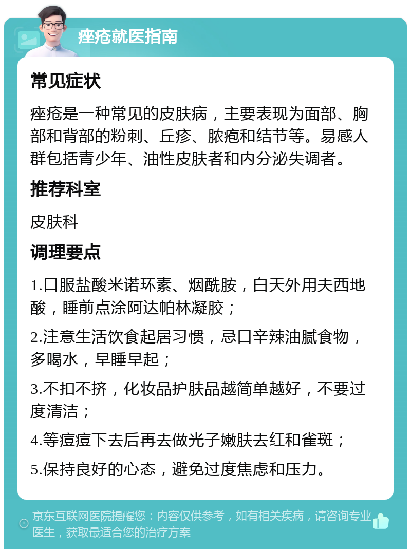 痤疮就医指南 常见症状 痤疮是一种常见的皮肤病，主要表现为面部、胸部和背部的粉刺、丘疹、脓疱和结节等。易感人群包括青少年、油性皮肤者和内分泌失调者。 推荐科室 皮肤科 调理要点 1.口服盐酸米诺环素、烟酰胺，白天外用夫西地酸，睡前点涂阿达帕林凝胶； 2.注意生活饮食起居习惯，忌口辛辣油腻食物，多喝水，早睡早起； 3.不扣不挤，化妆品护肤品越简单越好，不要过度清洁； 4.等痘痘下去后再去做光子嫩肤去红和雀斑； 5.保持良好的心态，避免过度焦虑和压力。