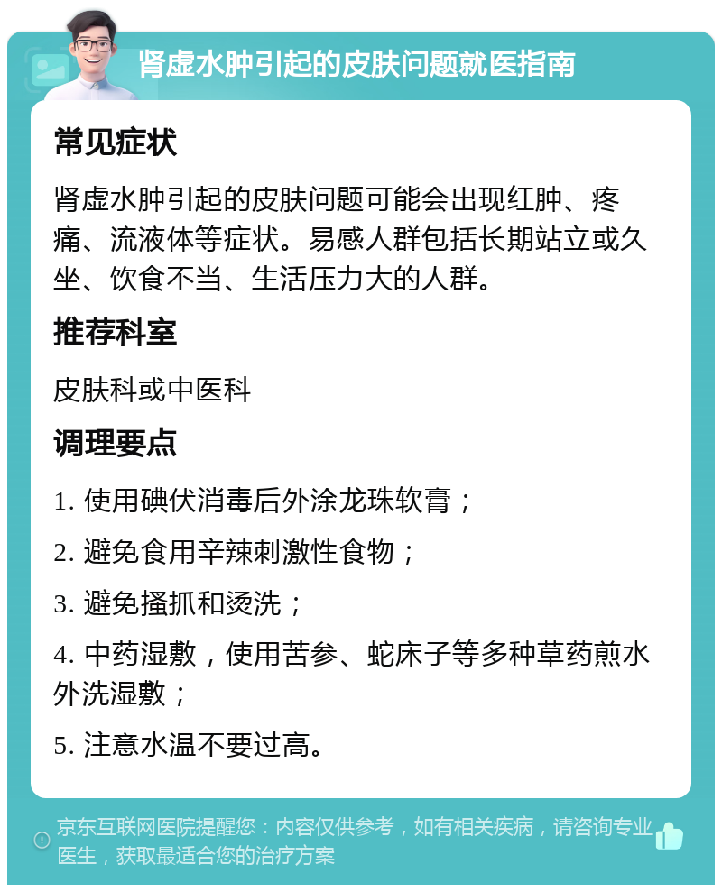 肾虚水肿引起的皮肤问题就医指南 常见症状 肾虚水肿引起的皮肤问题可能会出现红肿、疼痛、流液体等症状。易感人群包括长期站立或久坐、饮食不当、生活压力大的人群。 推荐科室 皮肤科或中医科 调理要点 1. 使用碘伏消毒后外涂龙珠软膏； 2. 避免食用辛辣刺激性食物； 3. 避免搔抓和烫洗； 4. 中药湿敷，使用苦参、蛇床子等多种草药煎水外洗湿敷； 5. 注意水温不要过高。